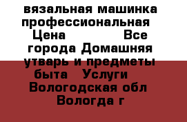 вязальная машинка профессиональная › Цена ­ 15 000 - Все города Домашняя утварь и предметы быта » Услуги   . Вологодская обл.,Вологда г.